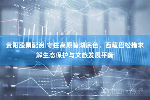 贵阳股票配资 守住高原碧湖底色，西藏巴松措求解生态保护与文旅发展平衡
