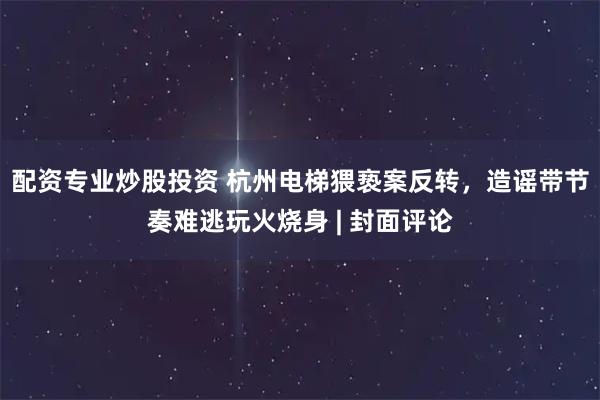配资专业炒股投资 杭州电梯猥亵案反转，造谣带节奏难逃玩火烧身 | 封面评论