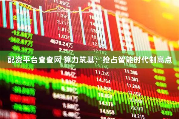 配资平台查查网 算力筑基：抢占智能时代制高点
